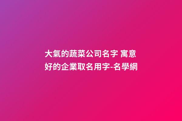 大氣的蔬菜公司名字 寓意好的企業取名用字-名學網